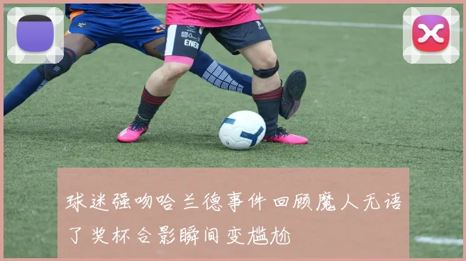 球迷强吻哈兰德事件回顾魔人无语了奖杯合影瞬间变尴尬