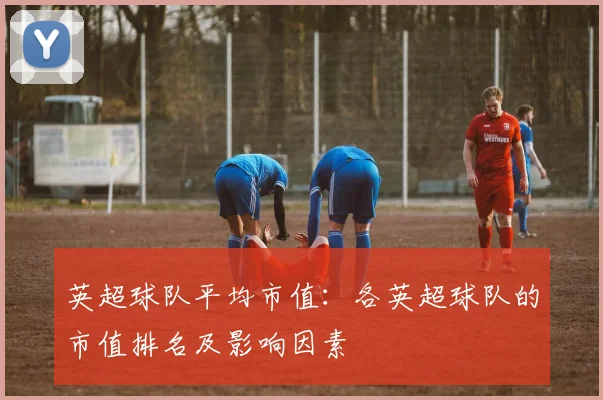 英超球队平均市值:各英超球队的市值排名及影响因素