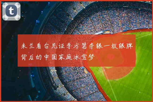 米兰看台见证李方慧夺银一枚银牌背后的中国家庭冰雪梦